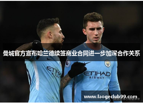 曼城官方宣布哈兰德续签商业合同进一步加深合作关系