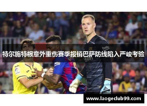 特尔施特根意外重伤赛季报销巴萨防线陷入严峻考验