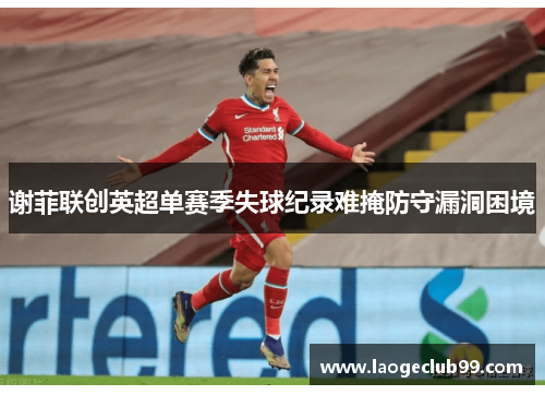 谢菲联创英超单赛季失球纪录难掩防守漏洞困境